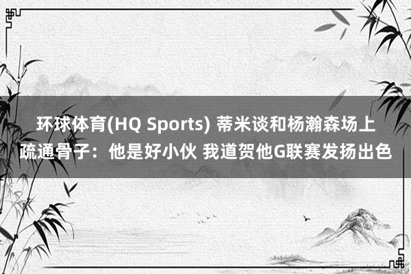 环球体育(HQ Sports) 蒂米谈和杨瀚森场上疏通骨子：他是好小伙 我道贺他G联赛发扬出色