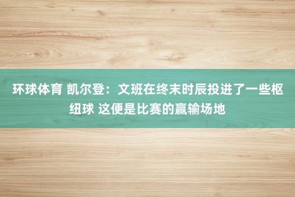 环球体育 凯尔登：文班在终末时辰投进了一些枢纽球 这便是比赛的赢输场地