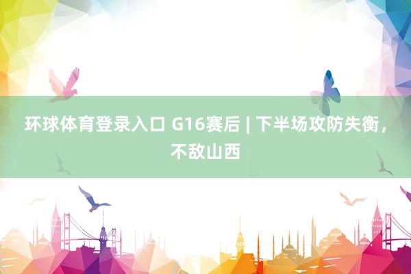 环球体育登录入口 G16赛后 | 下半场攻防失衡，不敌山西