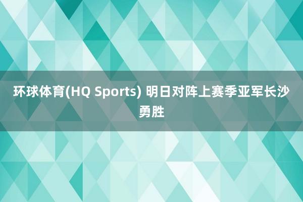 环球体育(HQ Sports) 明日对阵上赛季亚军长沙勇胜