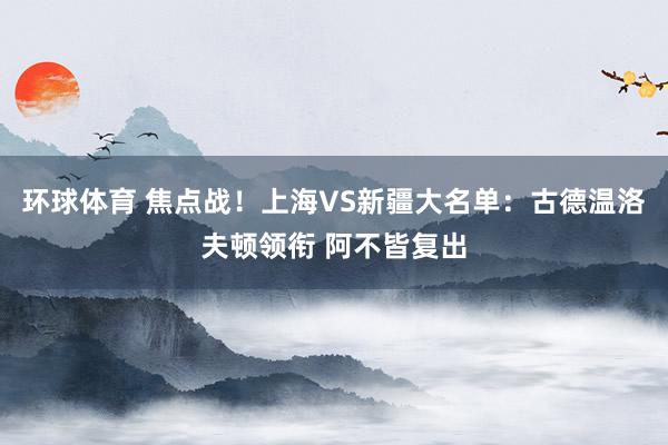环球体育 焦点战！上海VS新疆大名单：古德温洛夫顿领衔 阿不皆复出