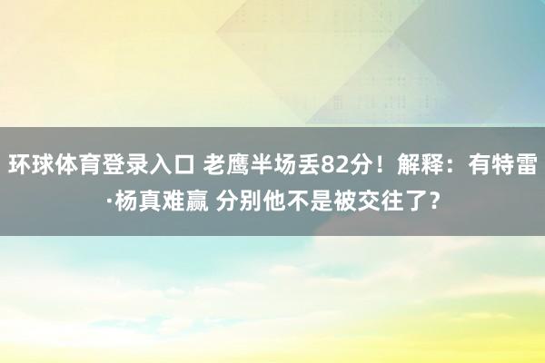 环球体育登录入口 老鹰半场丢82分！解释：有特雷·杨真难赢 分别他不是被交往了？