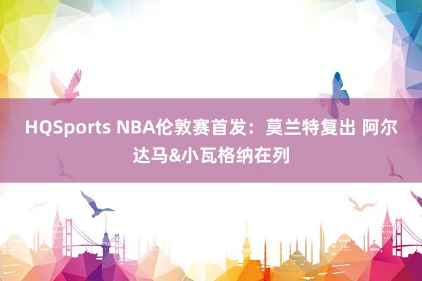 HQSports NBA伦敦赛首发：莫兰特复出 阿尔达马&小瓦格纳在列