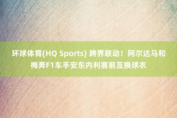 环球体育(HQ Sports) 跨界联动！阿尔达马和梅奔F1车手安东内利赛前互换球衣