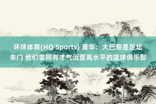 环球体育(HQ Sports) 萧华：大巴黎是足坛朱门 他们雷同有才气运营高水平的篮球俱乐部