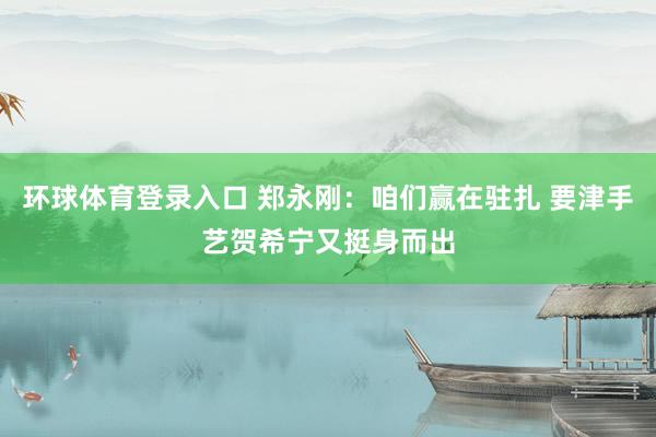 环球体育登录入口 郑永刚：咱们赢在驻扎 要津手艺贺希宁又挺身而出