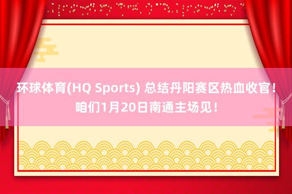 环球体育(HQ Sports) 总结丹阳赛区热血收官！咱们1月20日南通主场见！
