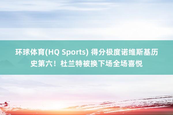 环球体育(HQ Sports) 得分极度诺维斯基历史第六！杜兰特被换下场全场喜悦