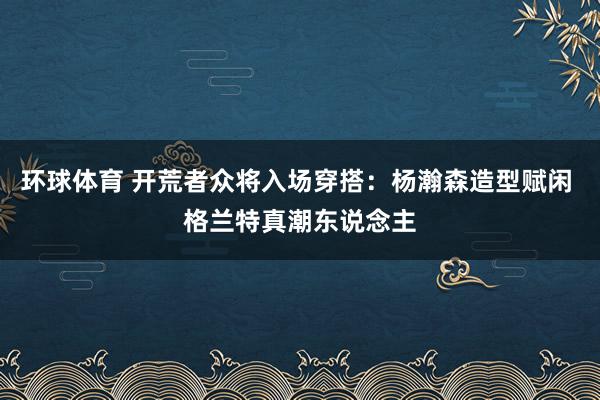 环球体育 开荒者众将入场穿搭：杨瀚森造型赋闲 格兰特真潮东说念主