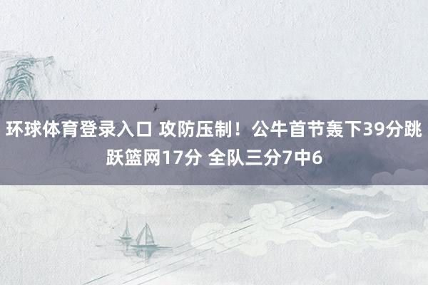 环球体育登录入口 攻防压制！公牛首节轰下39分跳跃篮网17分 全队三分7中6