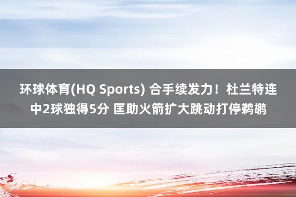环球体育(HQ Sports) 合手续发力！杜兰特连中2球独得5分 匡助火箭扩大跳动打停鹈鹕