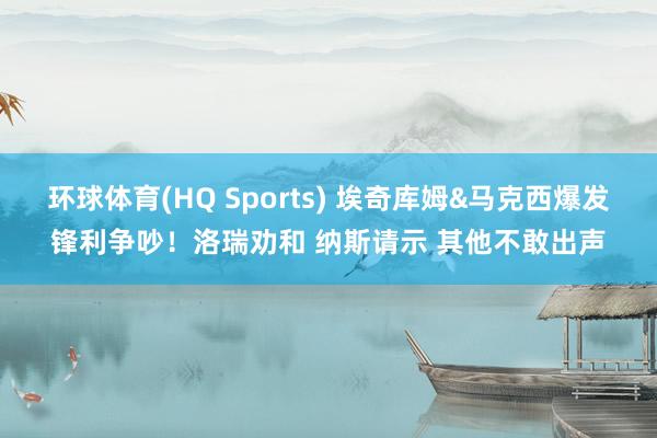 环球体育(HQ Sports) 埃奇库姆&马克西爆发锋利争吵！洛瑞劝和 纳斯请示 其他不敢出声