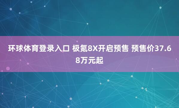 环球体育登录入口 极氪8X开启预售 预售价37.68万元起
