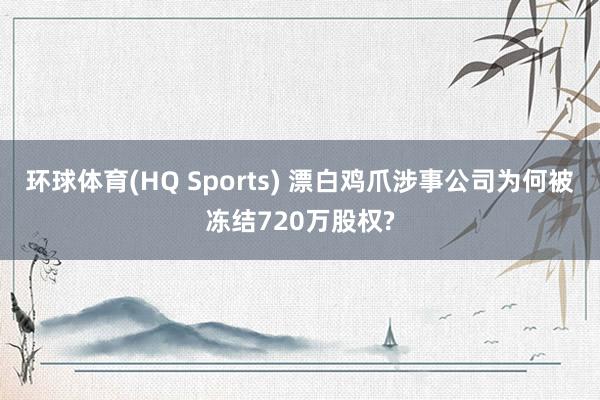 环球体育(HQ Sports) 漂白鸡爪涉事公司为何被冻结720万股权?