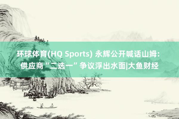环球体育(HQ Sports) 永辉公开喊话山姆: 供应商“二选一”争议浮出水面|大鱼财经
