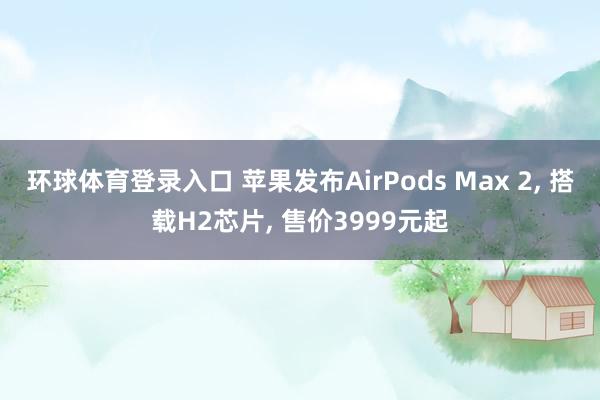 环球体育登录入口 苹果发布AirPods Max 2, 搭载H2芯片, 售价3999元起