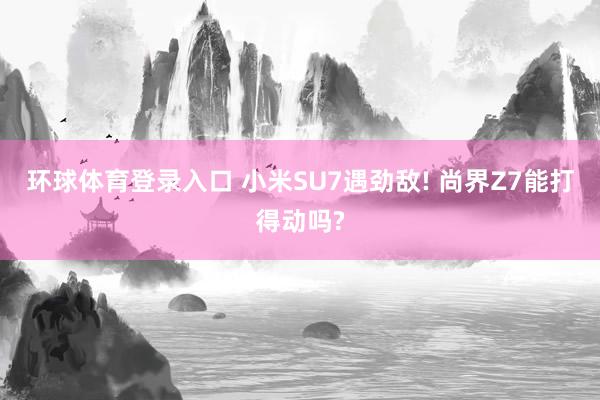 环球体育登录入口 小米SU7遇劲敌! 尚界Z7能打得动吗?
