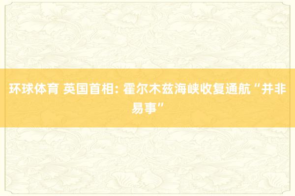 环球体育 英国首相: 霍尔木兹海峡收复通航“并非易事”