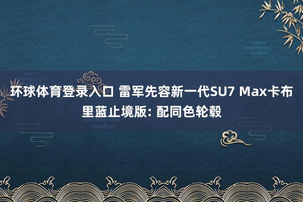 环球体育登录入口 雷军先容新一代SU7 Max卡布里蓝止境版: 配同色轮毂