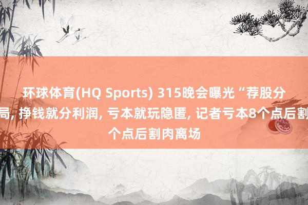 环球体育(HQ Sports) 315晚会曝光“荐股分红”骗局, 挣钱就分利润, 亏本就玩隐匿, 记者亏本8个点后割肉离场