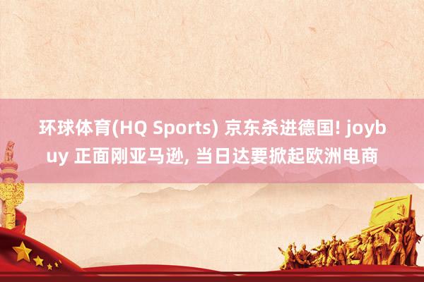 环球体育(HQ Sports) 京东杀进德国! joybuy 正面刚亚马逊， 当日达要掀起欧洲电商