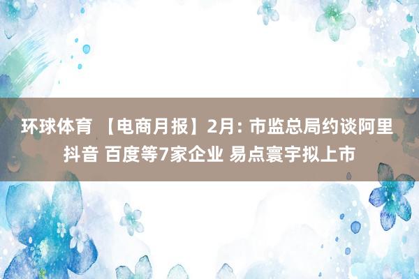 环球体育 【电商月报】2月: 市监总局约谈阿里 抖音 百度等7家企业 易点寰宇拟上市