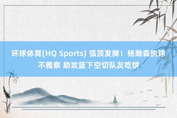 环球体育(HQ Sports) 弧顶发牌！杨瀚森执球不雅察 助攻篮下空切队友吃饼