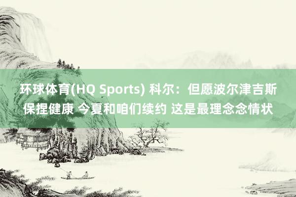 环球体育(HQ Sports) 科尔：但愿波尔津吉斯保捏健康 今夏和咱们续约 这是最理念念情状