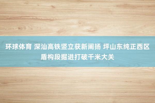 环球体育 深汕高铁竖立获新阐扬 坪山东纯正西区盾构段掘进打破千米大关