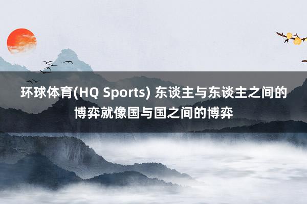 环球体育(HQ Sports) 东谈主与东谈主之间的博弈就像国与国之间的博弈