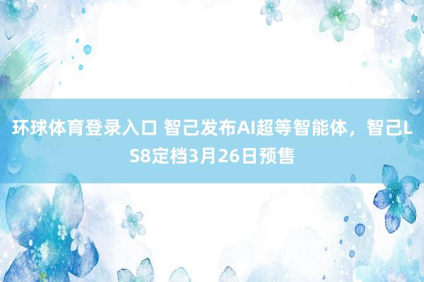 环球体育登录入口 智己发布AI超等智能体，智己LS8定档3月26日预售