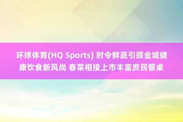 环球体育(HQ Sports) 时令鲜蔬引颈金城健康饮食新风尚 春菜相接上市丰富庶民餐桌