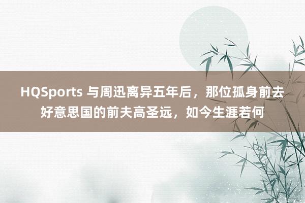 HQSports 与周迅离异五年后，那位孤身前去好意思国的前夫高圣远，如今生涯若何