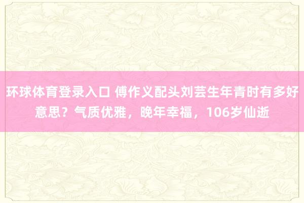 环球体育登录入口 傅作义配头刘芸生年青时有多好意思？气质优雅，晚年幸福，106岁仙逝