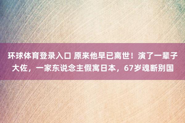 环球体育登录入口 原来他早已离世！演了一辈子大佐，一家东说念主假寓日本，67岁魂断别国