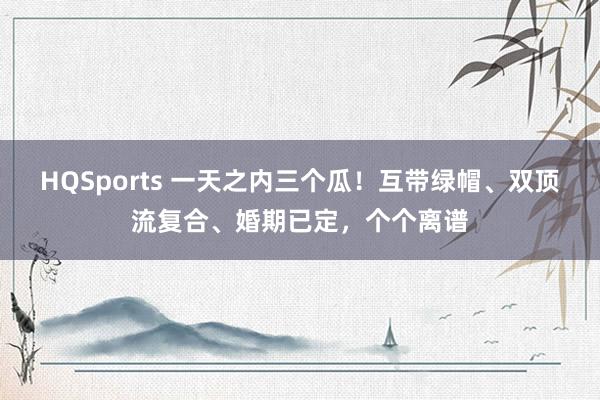 HQSports 一天之内三个瓜！互带绿帽、双顶流复合、婚期已定，个个离谱