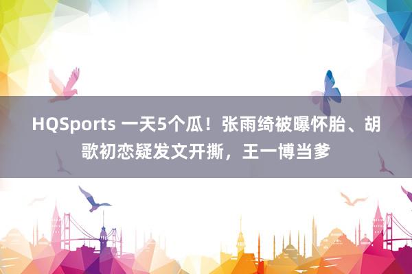 HQSports 一天5个瓜！张雨绮被曝怀胎、胡歌初恋疑发文开撕，王一博当爹