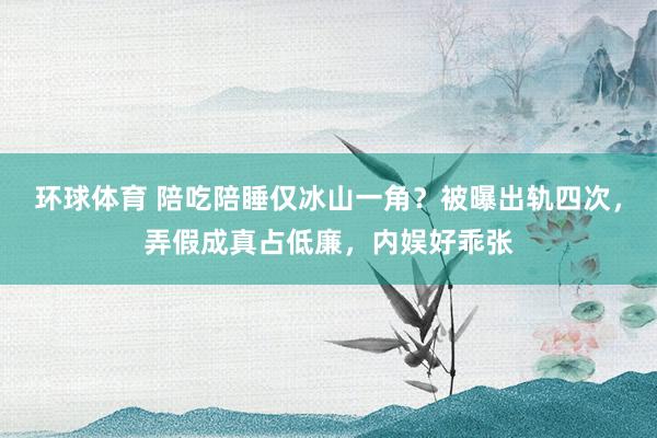 环球体育 陪吃陪睡仅冰山一角？被曝出轨四次，弄假成真占低廉，内娱好乖张