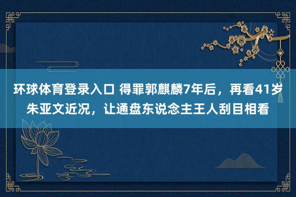 环球体育登录入口 得罪郭麒麟7年后，再看41岁朱亚文近况，让通盘东说念主王人刮目相看