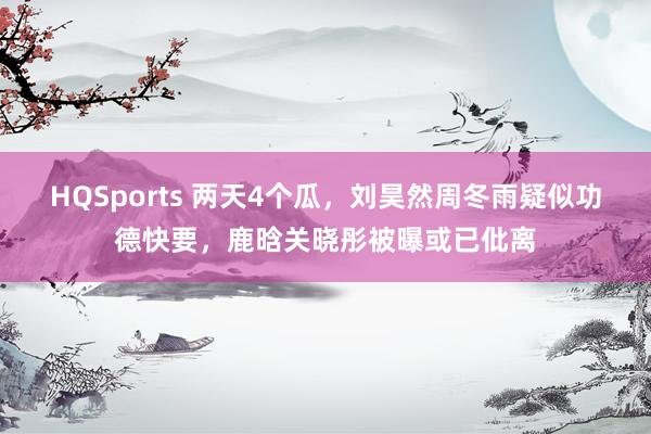 HQSports 两天4个瓜，刘昊然周冬雨疑似功德快要，鹿晗关晓彤被曝或已仳离