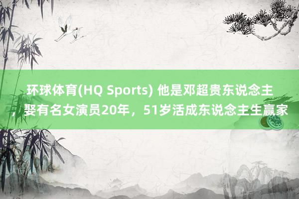 环球体育(HQ Sports) 他是邓超贵东说念主，娶有名女演员20年，51岁活成东说念主生赢家
