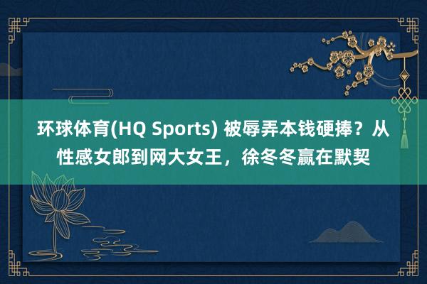 环球体育(HQ Sports) 被辱弄本钱硬捧？从性感女郎到网大女王，徐冬冬赢在默契