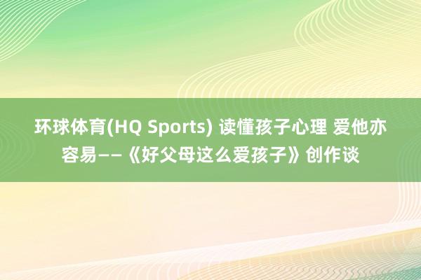 环球体育(HQ Sports) 读懂孩子心理 爱他亦容易——《好父母这么爱孩子》创作谈