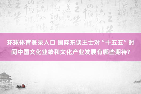 环球体育登录入口 国际东谈主士对“十五五”时间中国文化业绩和文化产业发展有哪些期待?