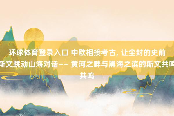 环球体育登录入口 中欧相接考古， 让尘封的史前斯文跳动山海对话—— 黄河之畔与黑海之滨的斯文共鸣