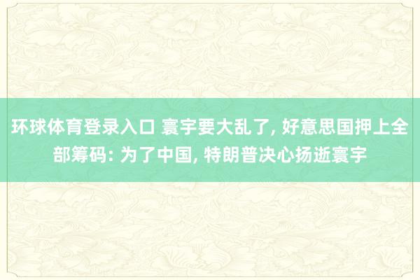环球体育登录入口 寰宇要大乱了, 好意思国押上全部筹码: 为了中国, 特朗普决心扬逝寰宇