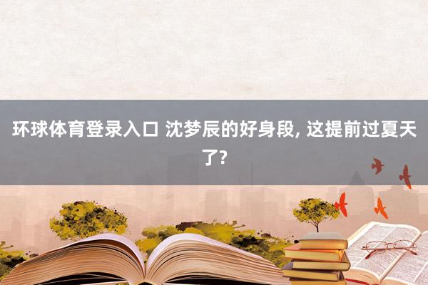 环球体育登录入口 沈梦辰的好身段， 这提前过夏天了?