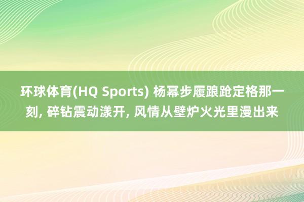环球体育(HQ Sports) 杨幂步履踉跄定格那一刻， 碎钻震动漾开， 风情从壁炉火光里漫出来