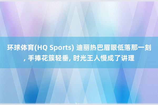 环球体育(HQ Sports) 迪丽热巴眉眼低落那一刻， 手捧花簇轻垂， 时光王人慢成了讲理