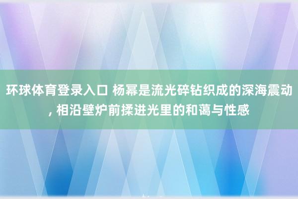 环球体育登录入口 杨幂是流光碎钻织成的深海震动, 相沿壁炉前揉进光里的和蔼与性感